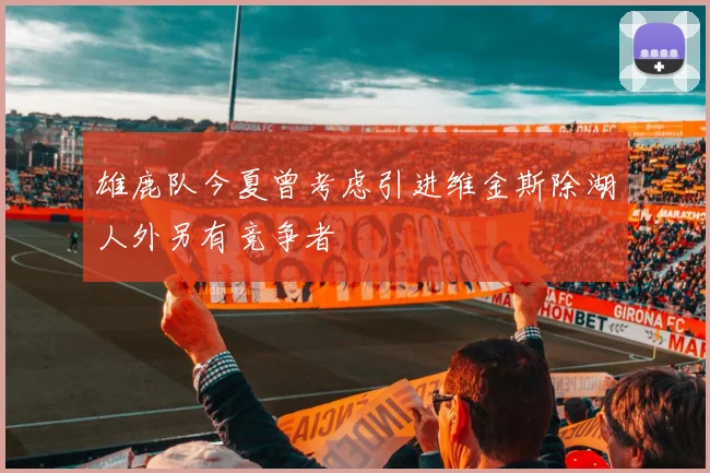 雄鹿队今夏曾考虑引进维金斯除湖人外另有竞争者