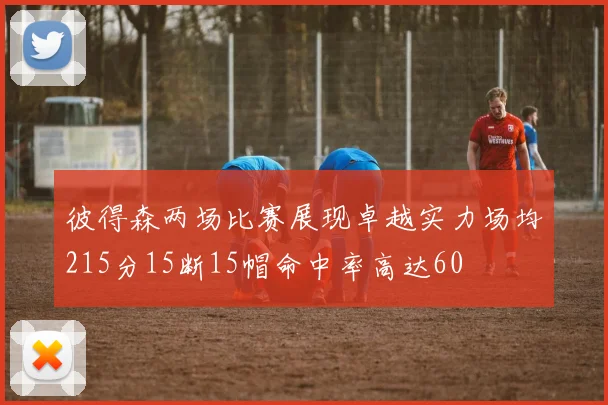 彼得森两场比赛展现卓越实力场均215分15断15帽命中率高达60