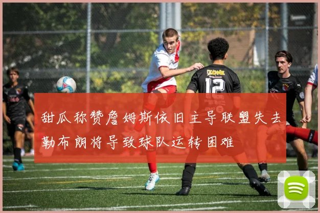 甜瓜称赞詹姆斯依旧主导联盟失去勒布朗将导致球队运转困难