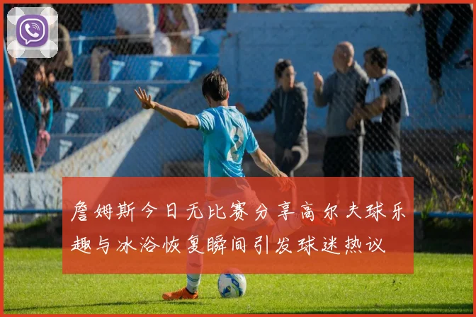 詹姆斯今日无比赛分享高尔夫球乐趣与冰浴恢复瞬间引发球迷热议