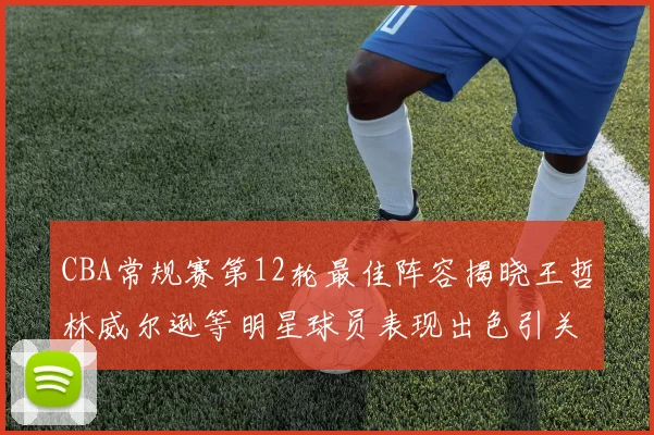 CBA常规赛第12轮最佳阵容揭晓王哲林威尔逊等明星球员表现出色引关注