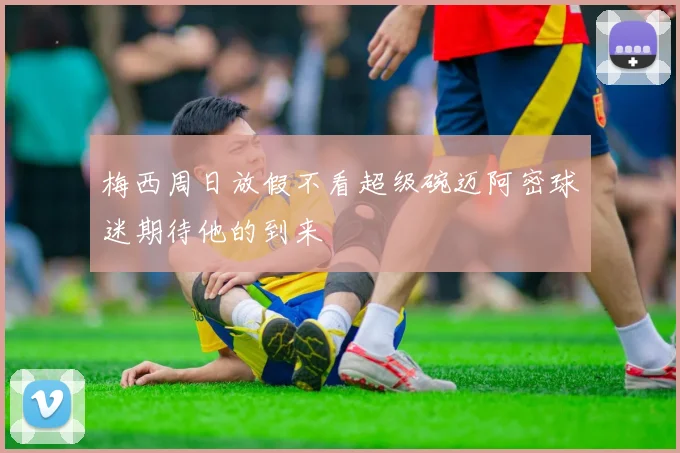 梅西周日放假不看超级碗迈阿密球迷期待他的到来