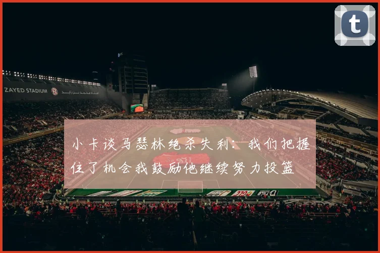 小卡谈马瑟林绝杀失利：我们把握住了机会我鼓励他继续努力投篮