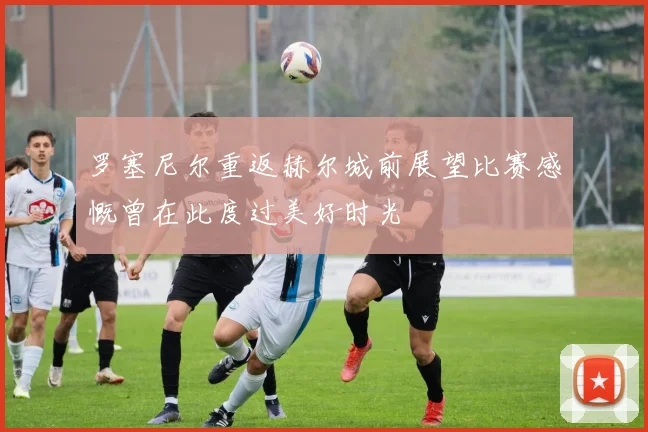 罗塞尼尔重返赫尔城前展望比赛感慨曾在此度过美好时光