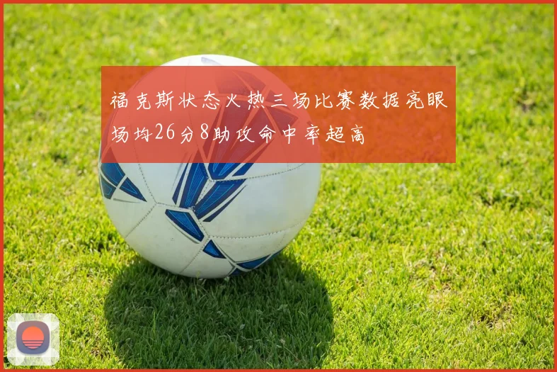 福克斯状态火热三场比赛数据亮眼场均26分8助攻命中率超高