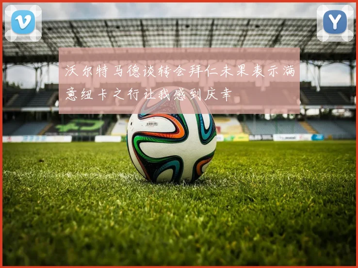 沃尔特马德谈转会拜仁未果表示满意纽卡之行让我感到庆幸