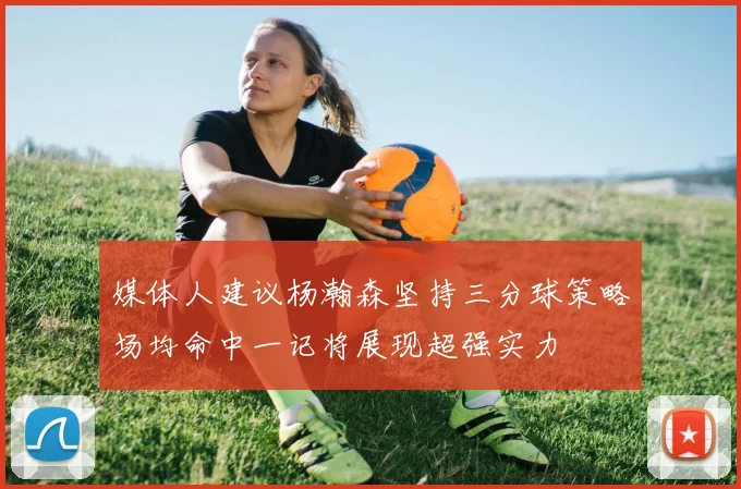 媒体人建议杨瀚森坚持三分球策略场均命中一记将展现超强实力