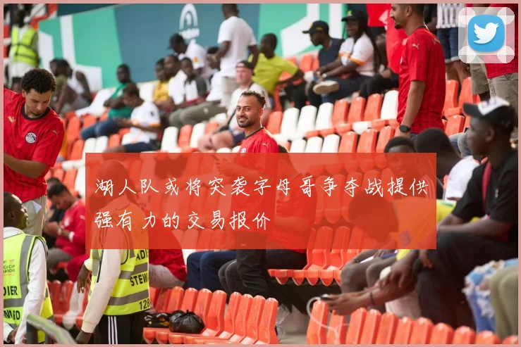 湖人队或将突袭字母哥争夺战提供强有力的交易报价