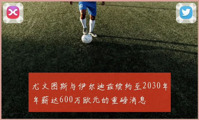 尤文图斯与伊尔迪兹续约至2030年年薪达600万欧元的重磅消息
