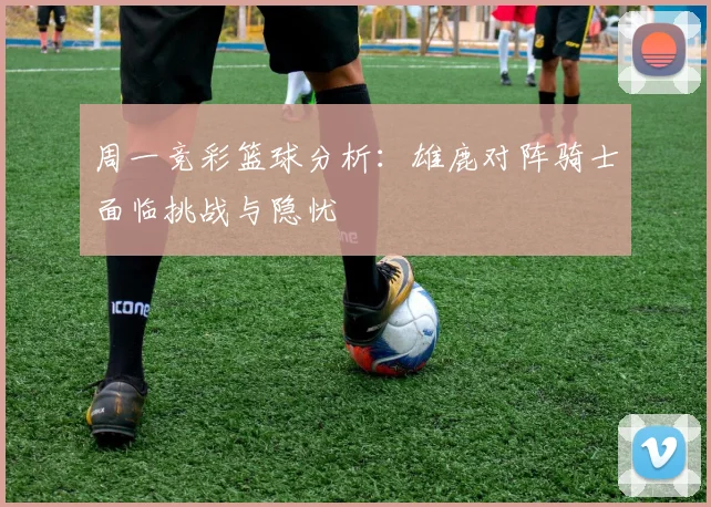 周一竞彩篮球分析：雄鹿对阵骑士面临挑战与隐忧