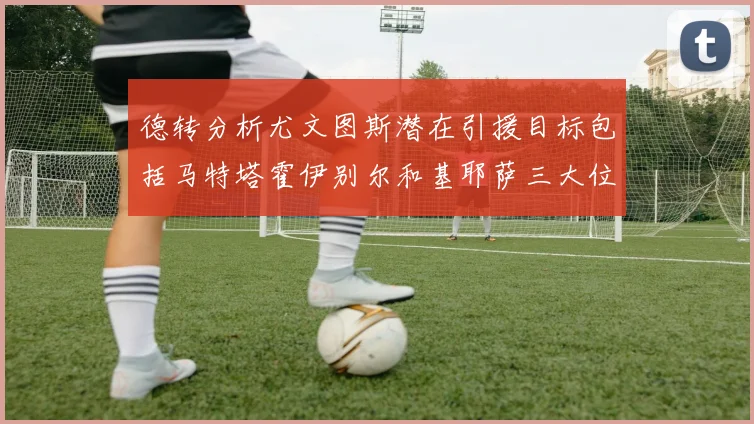德转分析尤文图斯潜在引援目标包括马特塔霍伊别尔和基耶萨三大位置补强方案