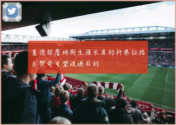 基德称詹姆斯生涯长度标杆弗拉格东契奇可望追逐目标
