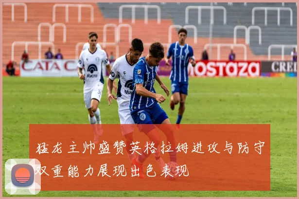 猛龙主帅盛赞英格拉姆进攻与防守双重能力展现出色表现