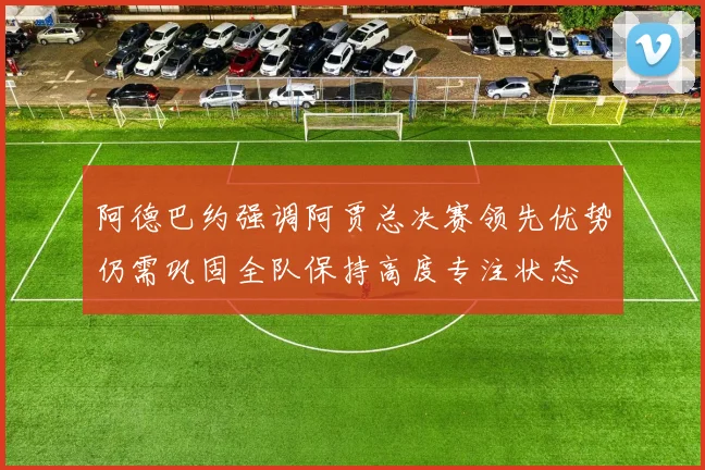 阿德巴约强调阿贾总决赛领先优势仍需巩固全队保持高度专注状态