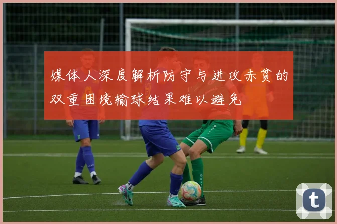 媒体人深度解析防守与进攻赤贫的双重困境输球结果难以避免