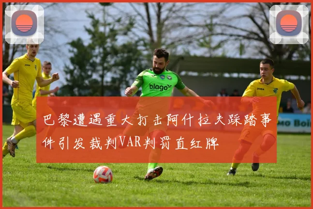 巴黎遭遇重大打击阿什拉夫踩踏事件引发裁判VAR判罚直红牌