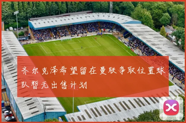 齐尔克泽希望留在曼联争取位置球队暂无出售计划