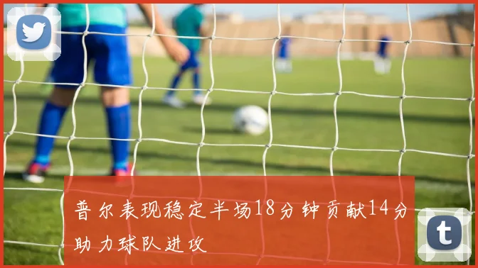 普尔表现稳定半场18分钟贡献14分助力球队进攻
