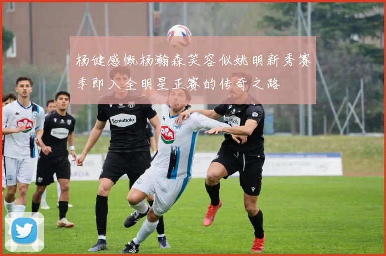 杨健感慨杨瀚森笑容似姚明新秀赛季即入全明星正赛的传奇之路