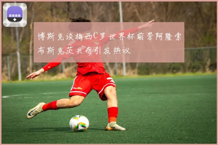 博斯克谈梅西C罗世界杯前景阿隆索布斯克茨共存引发热议