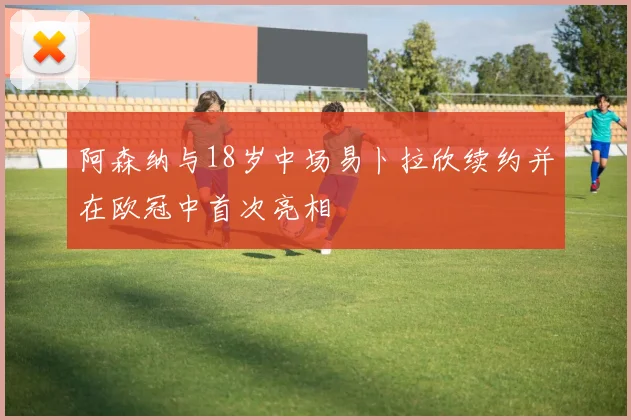 阿森纳与18岁中场易卜拉欣续约并在欧冠中首次亮相