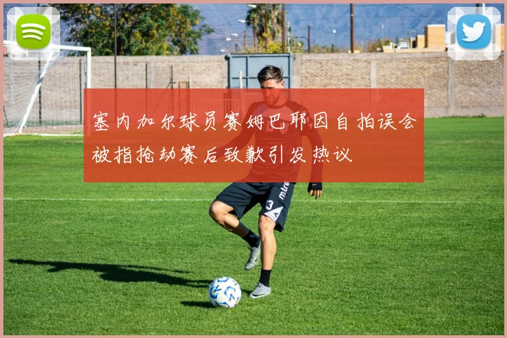 塞内加尔球员赛姆巴耶因自拍误会被指抢劫赛后致歉引发热议