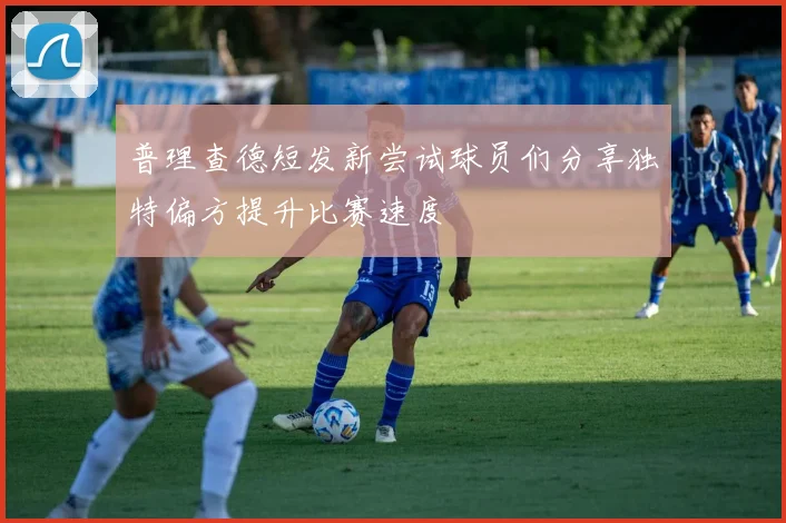 普理查德短发新尝试球员们分享独特偏方提升比赛速度