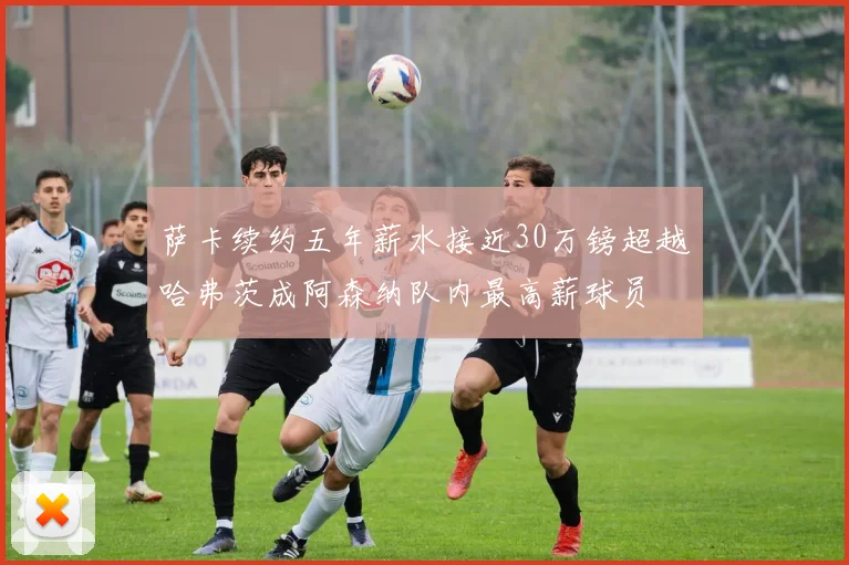 萨卡续约五年薪水接近30万镑超越哈弗茨成阿森纳队内最高薪球员