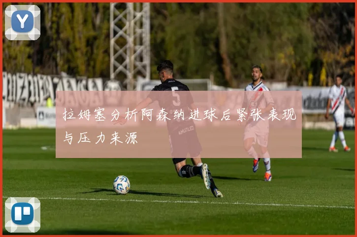 拉姆塞分析阿森纳进球后紧张表现与压力来源