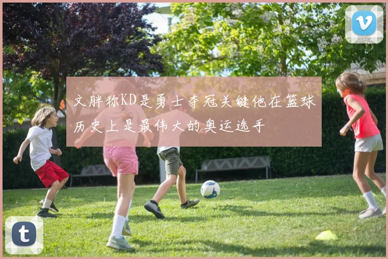 文胖称KD是勇士夺冠关键他在篮球历史上是最伟大的奥运选手