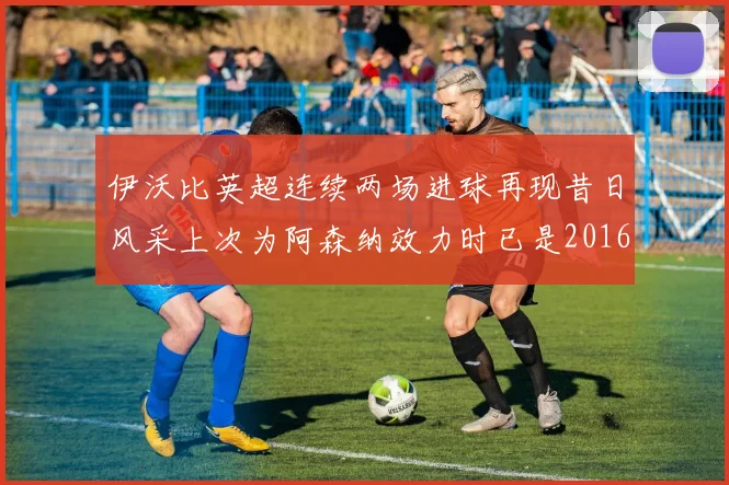 伊沃比英超连续两场进球再现昔日风采上次为阿森纳效力时已是2016年