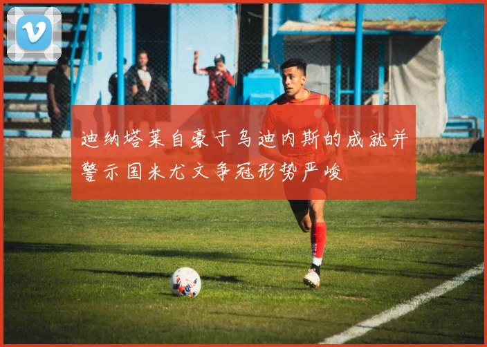 迪纳塔莱自豪于乌迪内斯的成就并警示国米尤文争冠形势严峻