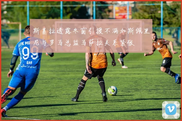 斯基拉透露冬窗引援不满加斯佩里尼与罗马总监马萨拉关系紧张