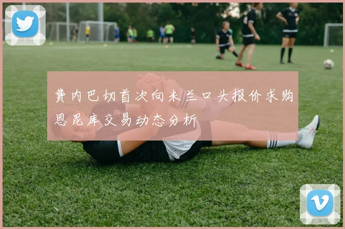 费内巴切首次向米兰口头报价求购恩昆库交易动态分析