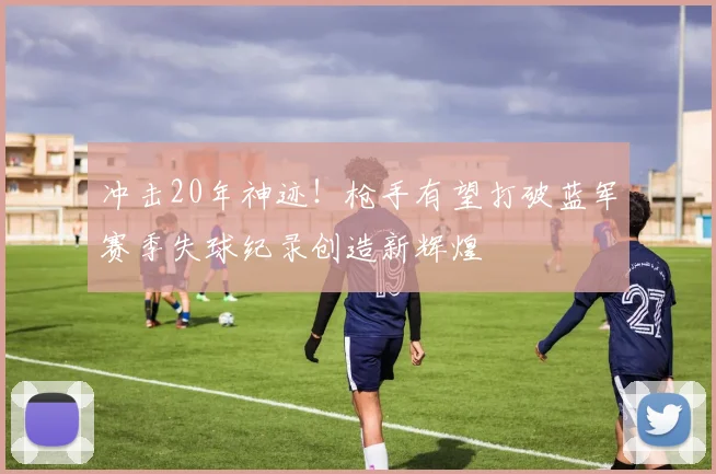 冲击20年神迹！枪手有望打破蓝军赛季失球纪录创造新辉煌
